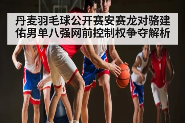 丹麦羽毛球公开赛安赛龙对骆建佑男单八强网前控制权争夺解析