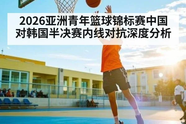 2026亚洲青年篮球锦标赛中国对韩国半决赛内线对抗深度分析