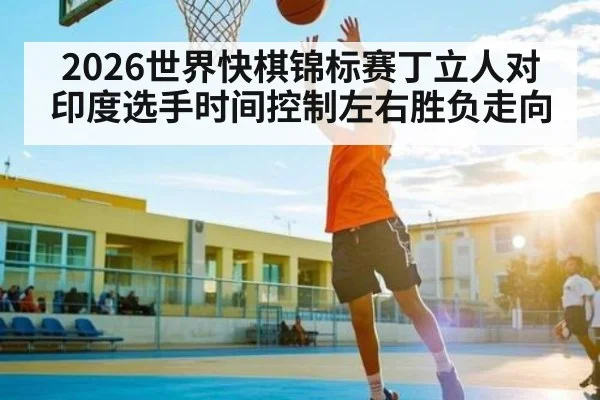 2026世界快棋锦标赛丁立人对印度选手时间控制左右胜负走向